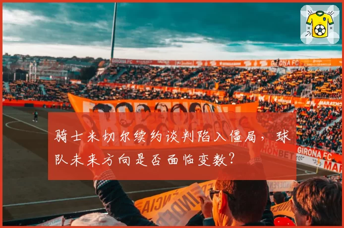骑士米切尔续约谈判陷入僵局,球队未来方向是否面临变数?