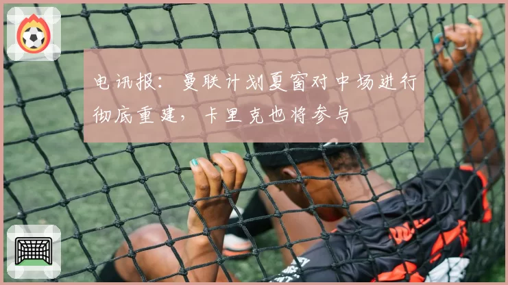 电讯报:曼联计划夏窗对中场进行彻底重建,卡里克也将参与