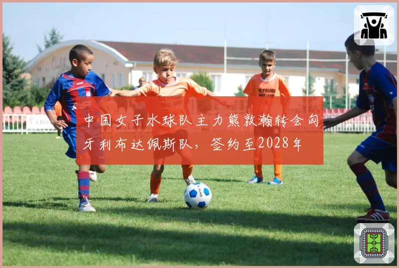 中国女子水球队主力熊敦瀚转会匈牙利布达佩斯队，签约至2028年