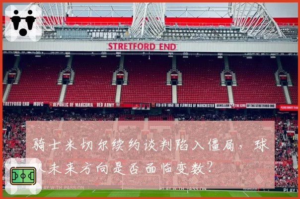 骑士米切尔续约谈判陷入僵局,球队未来方向是否面临变数?