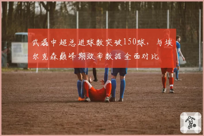武磊中超总进球数突破150球，与埃尔克森巅峰期效率数据全面对比